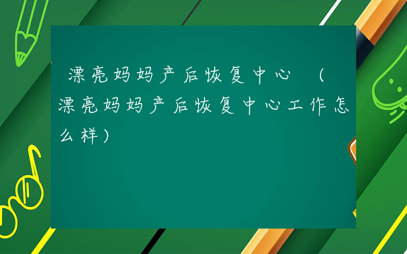 漂亮妈妈产后恢复中心 (漂亮妈妈产后恢复中心工作怎么样)